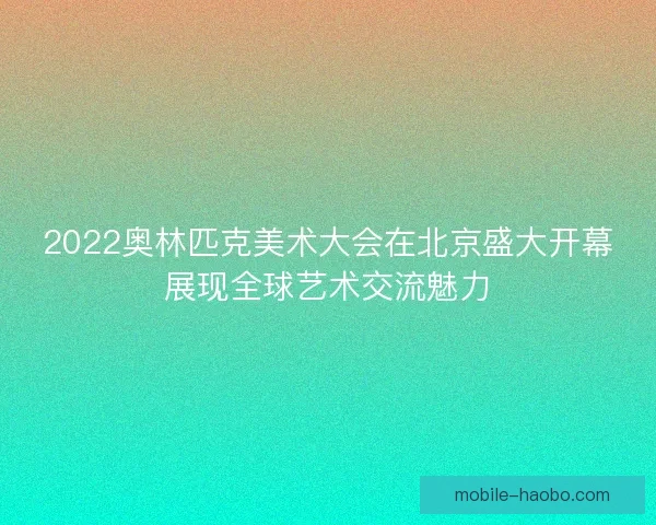 2022奥林匹克美术大会在北京盛大开幕展现全球艺术交流魅力