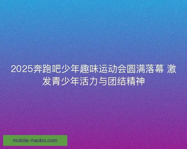 2025奔跑吧少年趣味运动会圆满落幕 激发青少年活力与团结精神