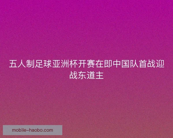 五人制足球亚洲杯开赛在即中国队首战迎战东道主
